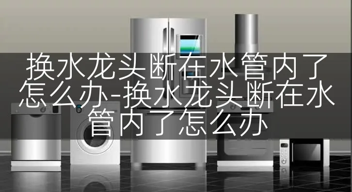 换水龙头断在水管内了怎么办-换水龙头断在水管内了怎么办