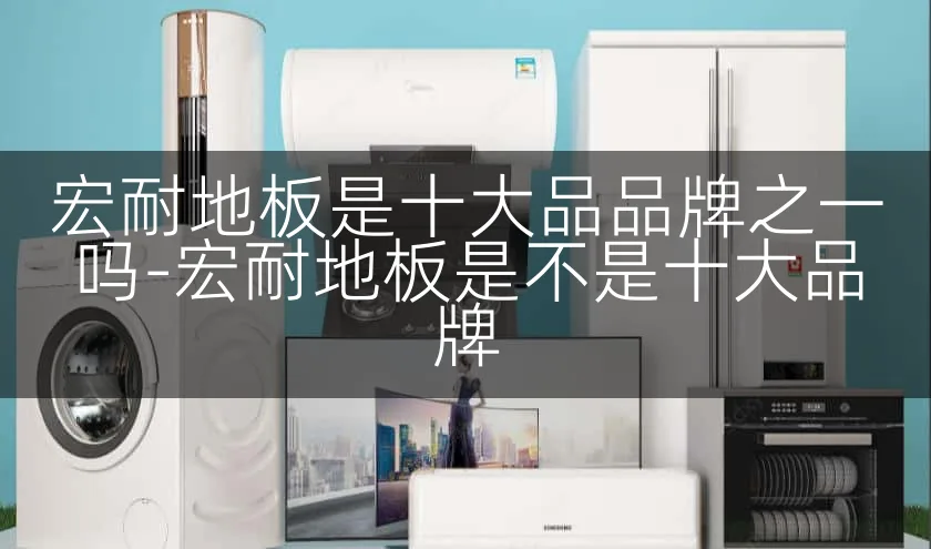 宏耐地板是十大品品牌之一吗-宏耐地板是不是十大品牌