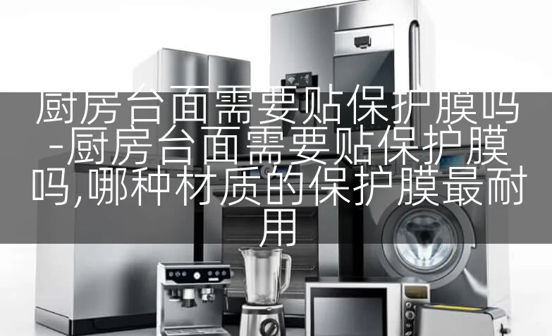 厨房台面需要贴保护膜吗-厨房台面需要贴保护膜吗,哪种材质的保护膜最耐用