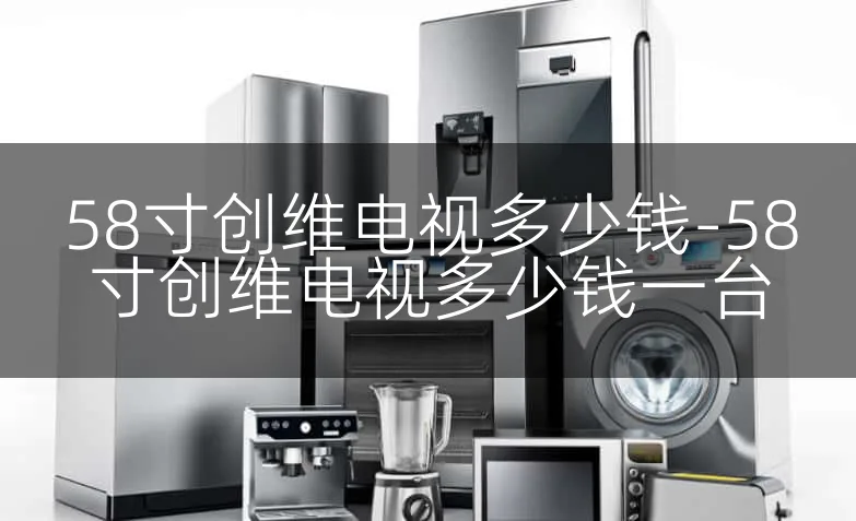 58寸创维电视多少钱-58寸创维电视多少钱一台