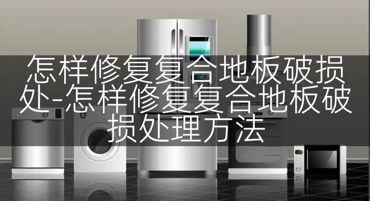 怎样修复复合地板破损处-怎样修复复合地板破损处理方法