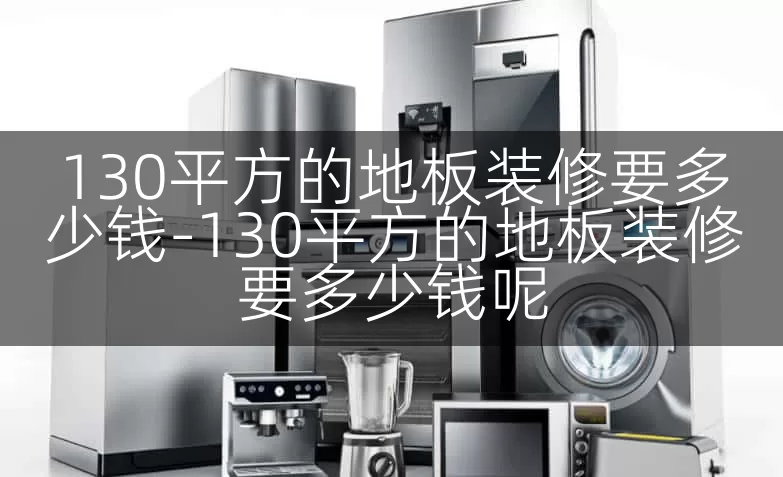130平方的地板装修要多少钱-130平方的地板装修要多少钱呢