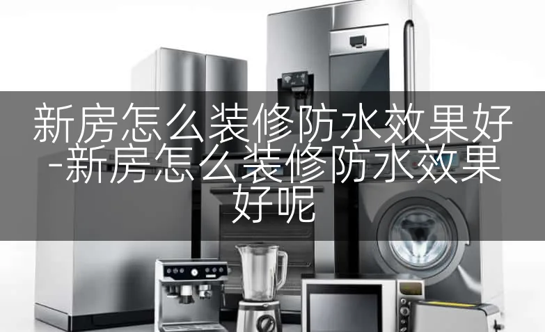 新房怎么装修防水效果好-新房怎么装修防水效果好呢