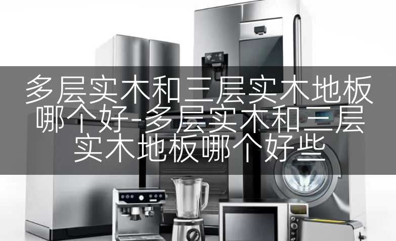 多层实木和三层实木地板哪个好-多层实木和三层实木地板哪个好些