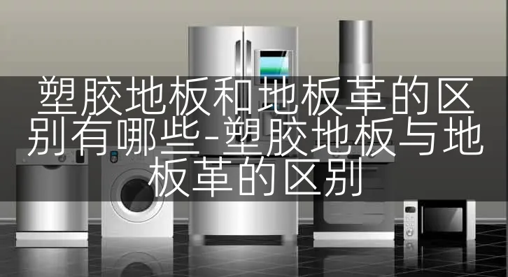 塑胶地板和地板革的区别有哪些-塑胶地板与地板革的区别