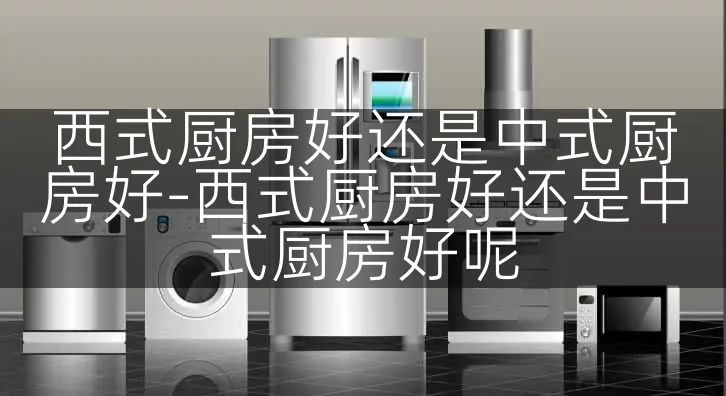 西式厨房好还是中式厨房好-西式厨房好还是中式厨房好呢