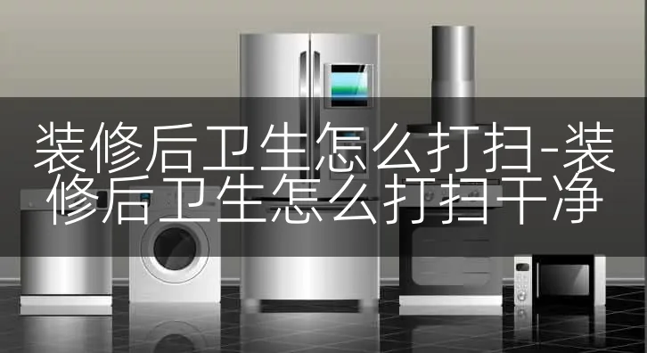 装修后卫生怎么打扫-装修后卫生怎么打扫干净