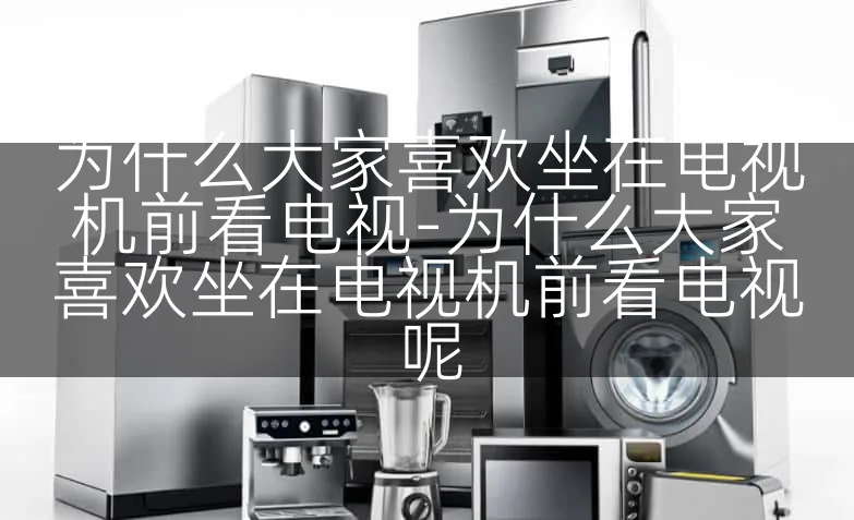 为什么大家喜欢坐在电视机前看电视-为什么大家喜欢坐在电视机前看电视呢