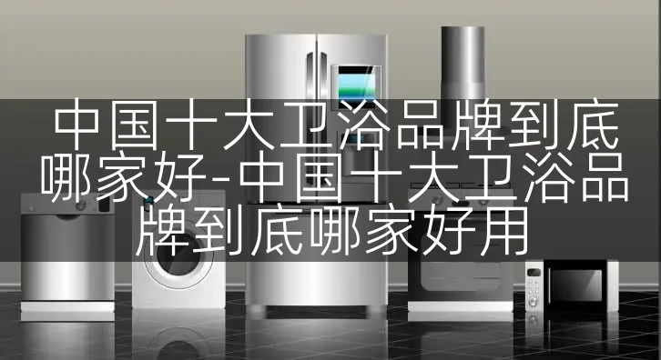 中国十大卫浴品牌到底哪家好-中国十大卫浴品牌到底哪家好用