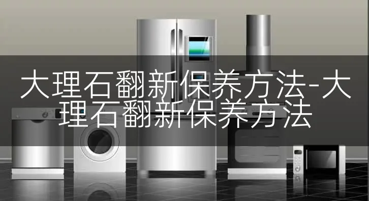 大理石翻新保养方法-大理石翻新保养方法