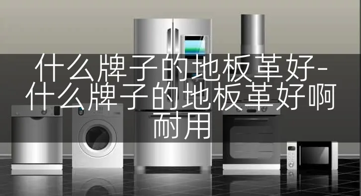什么牌子的地板革好-什么牌子的地板革好啊耐用