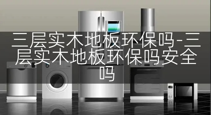 三层实木地板环保吗-三层实木地板环保吗安全吗