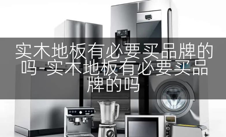 实木地板有必要买品牌的吗-实木地板有必要买品牌的吗