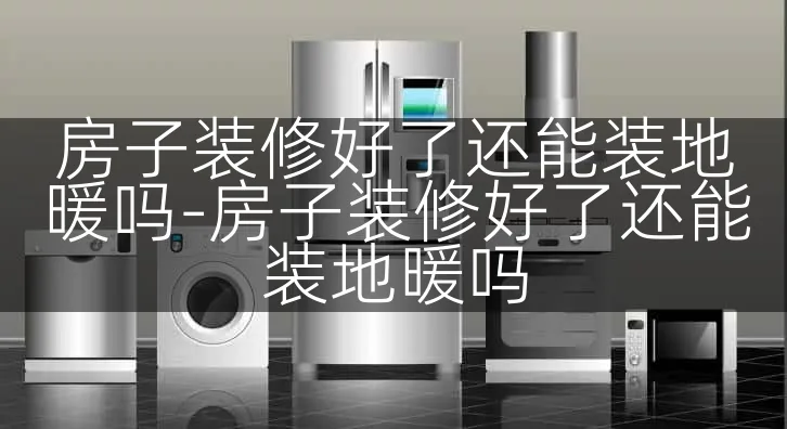 房子装修好了还能装地暖吗-房子装修好了还能装地暖吗