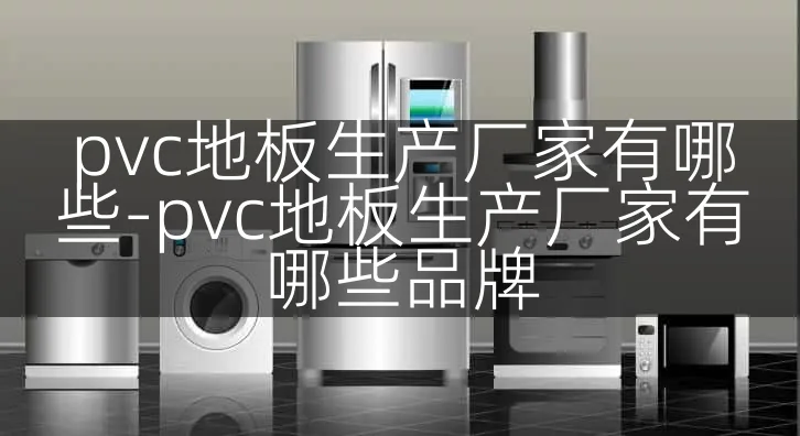 pvc地板生产厂家有哪些-pvc地板生产厂家有哪些品牌