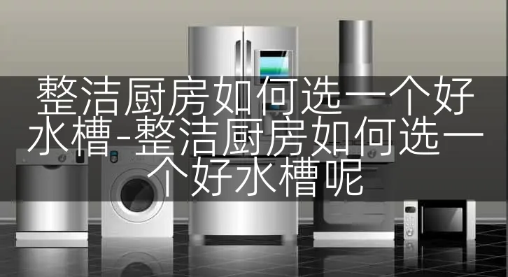 整洁厨房如何选一个好水槽-整洁厨房如何选一个好水槽呢