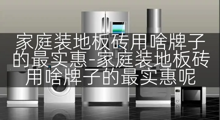 家庭装地板砖用啥牌子的最实惠-家庭装地板砖用啥牌子的最实惠呢