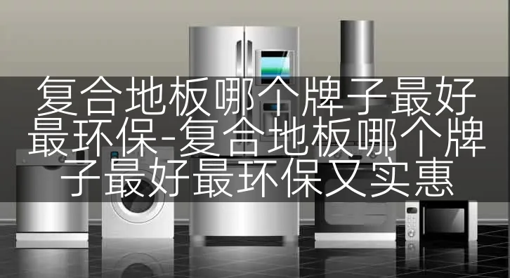 复合地板哪个牌子最好最环保-复合地板哪个牌子最好最环保又实惠