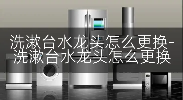 洗漱台水龙头怎么更换-洗漱台水龙头怎么更换