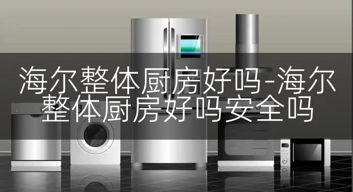 海尔整体厨房好吗-海尔整体厨房好吗安全吗