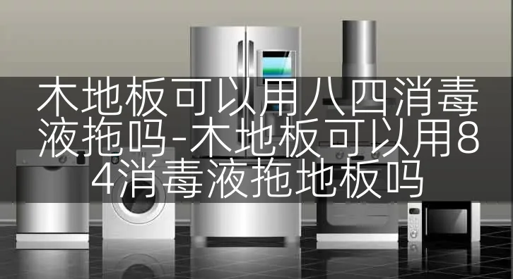 木地板可以用八四消毒液拖吗-木地板可以用84消毒液拖地板吗