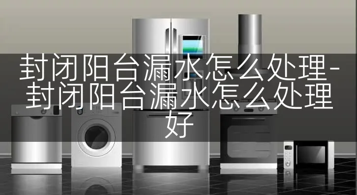 封闭阳台漏水怎么处理-封闭阳台漏水怎么处理好