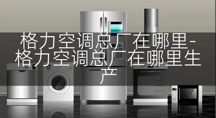 格力空调总厂在哪里-格力空调总厂在哪里生产