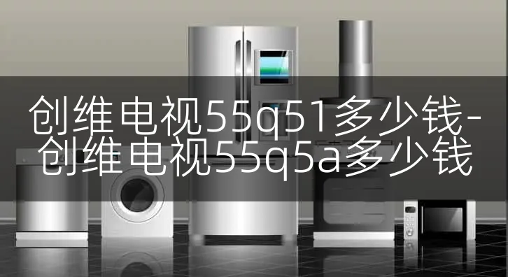 创维电视55q51多少钱-创维电视55q5a多少钱