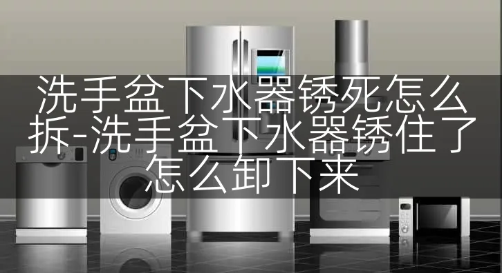 洗手盆下水器锈死怎么拆-洗手盆下水器锈住了怎么卸下来