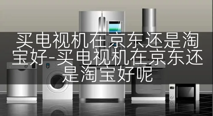 买电视机在京东还是淘宝好-买电视机在京东还是淘宝好呢