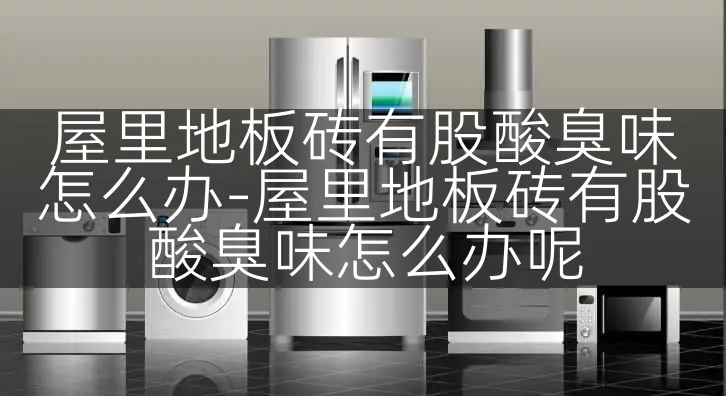 屋里地板砖有股酸臭味怎么办-屋里地板砖有股酸臭味怎么办呢