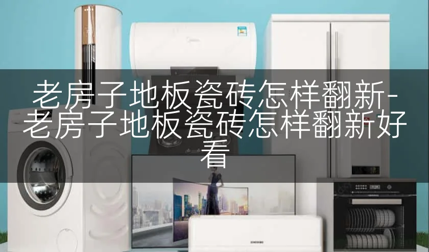 老房子地板瓷砖怎样翻新-老房子地板瓷砖怎样翻新好看