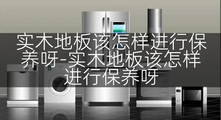 实木地板该怎样进行保养呀-实木地板该怎样进行保养呀