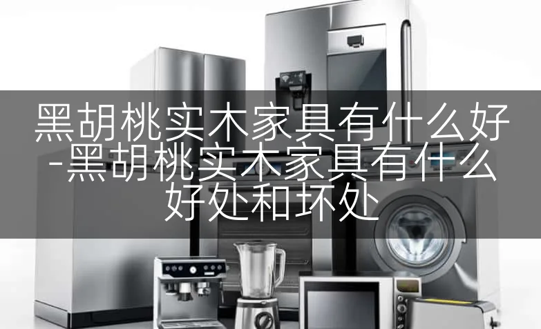 黑胡桃实木家具有什么好-黑胡桃实木家具有什么好处和坏处