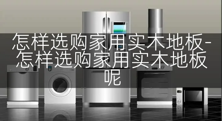 怎样选购家用实木地板-怎样选购家用实木地板呢