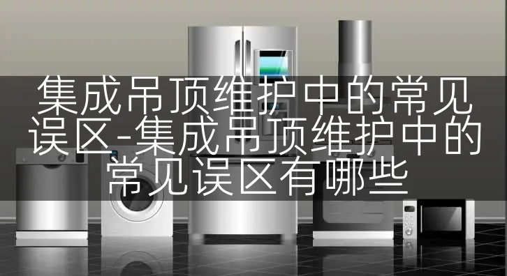 集成吊顶维护中的常见误区-集成吊顶维护中的常见误区有哪些