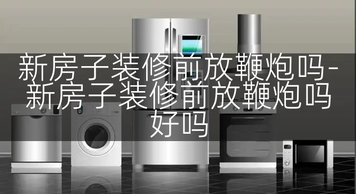 新房子装修前放鞭炮吗-新房子装修前放鞭炮吗好吗