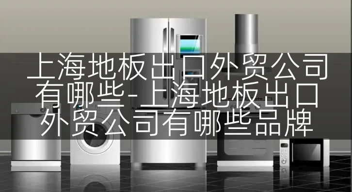 上海地板出口外贸公司有哪些-上海地板出口外贸公司有哪些品牌