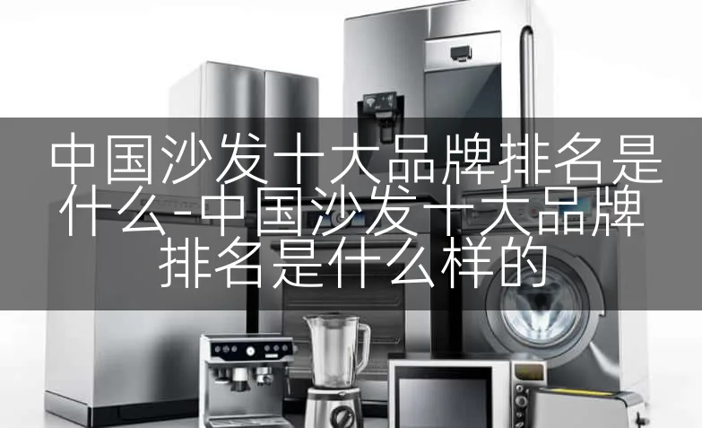 中国沙发十大品牌排名是什么-中国沙发十大品牌排名是什么样的