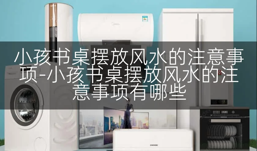 小孩书桌摆放风水的注意事项-小孩书桌摆放风水的注意事项有哪些
