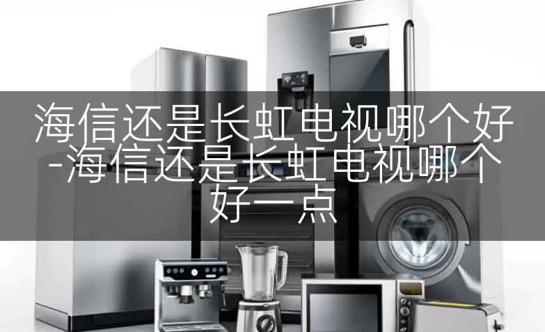 海信还是长虹电视哪个好-海信还是长虹电视哪个好一点