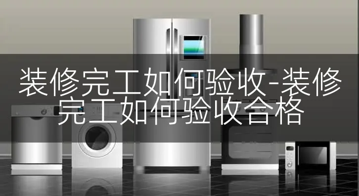 装修完工如何验收-装修完工如何验收合格