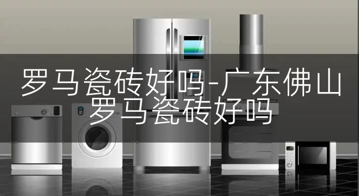 罗马瓷砖好吗-广东佛山罗马瓷砖好吗