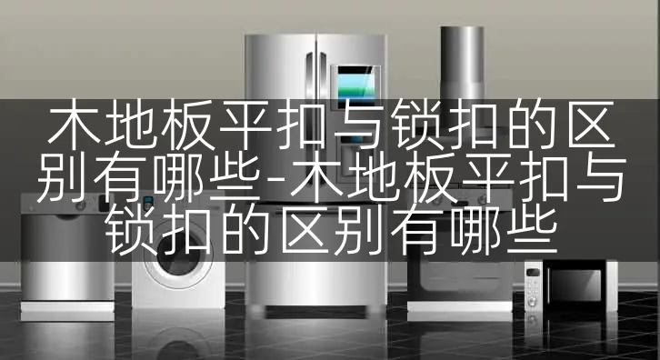 木地板平扣与锁扣的区别有哪些-木地板平扣与锁扣的区别有哪些