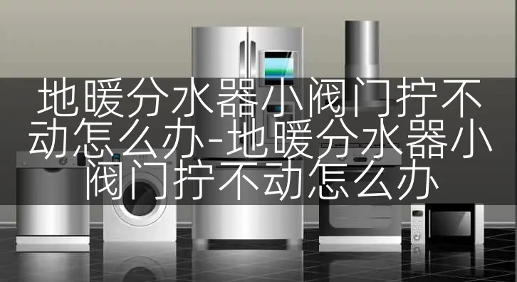 地暖分水器小阀门拧不动怎么办-地暖分水器小阀门拧不动怎么办