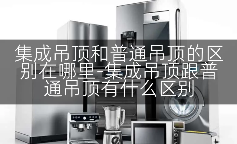 集成吊顶和普通吊顶的区别在哪里-集成吊顶跟普通吊顶有什么区别