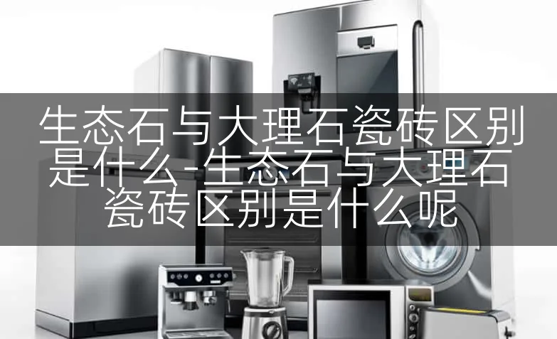 生态石与大理石瓷砖区别是什么-生态石与大理石瓷砖区别是什么呢