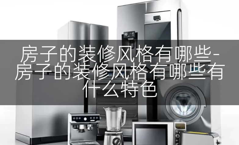 房子的装修风格有哪些-房子的装修风格有哪些有什么特色