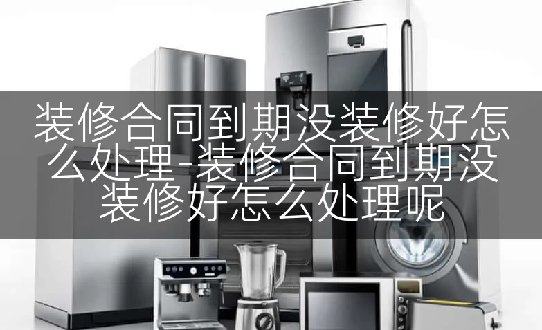 装修合同到期没装修好怎么处理-装修合同到期没装修好怎么处理呢