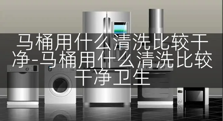 马桶用什么清洗比较干净-马桶用什么清洗比较干净卫生